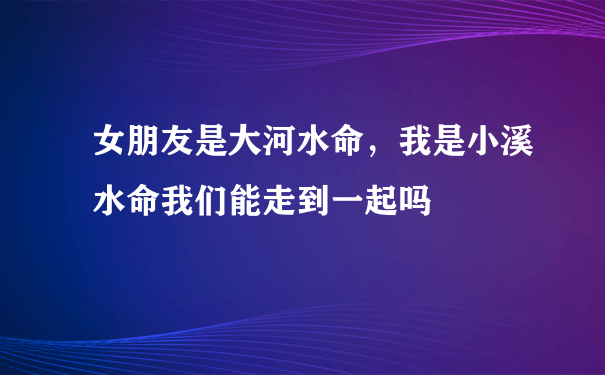 女朋友是大河水命，我是小溪水命我们能走到一起吗