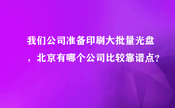 我们公司准备印刷大批量光盘，北京有哪个公司比较靠谱点？