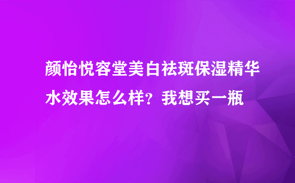 颜怡悦容堂美白祛斑保湿精华水效果怎么样？我想买一瓶