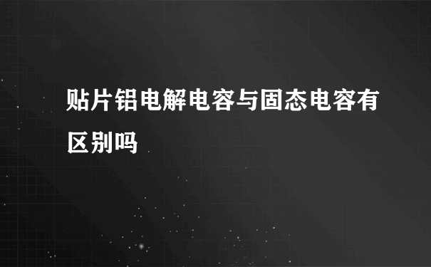 贴片铝电解电容与固态电容有区别吗