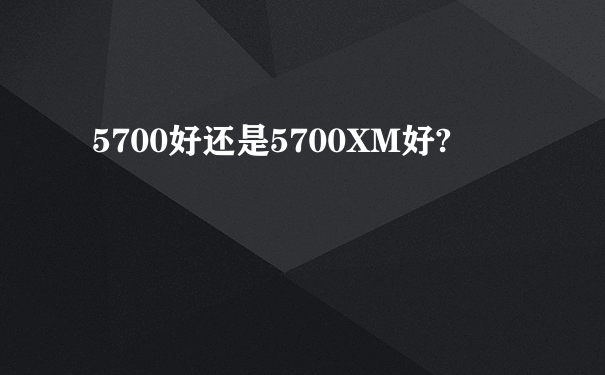 5700好还是5700XM好?