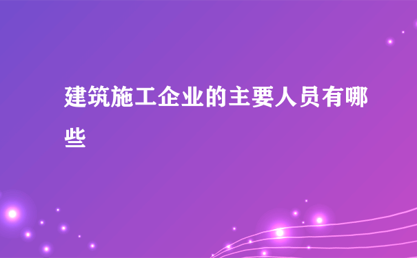 建筑施工企业的主要人员有哪些