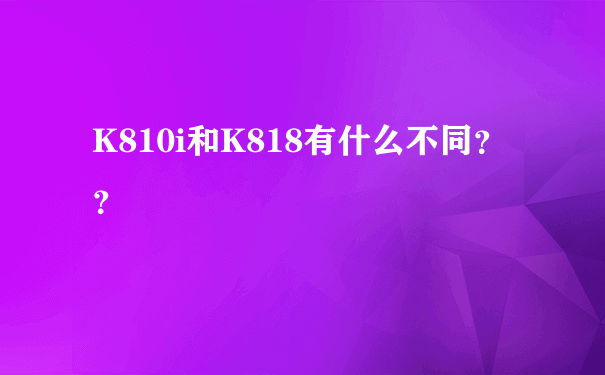 K810i和K818有什么不同？？