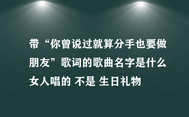 带“你曾说过就算分手也要做朋友”歌词的歌曲名字是什么 女人唱的 不是 生日礼物