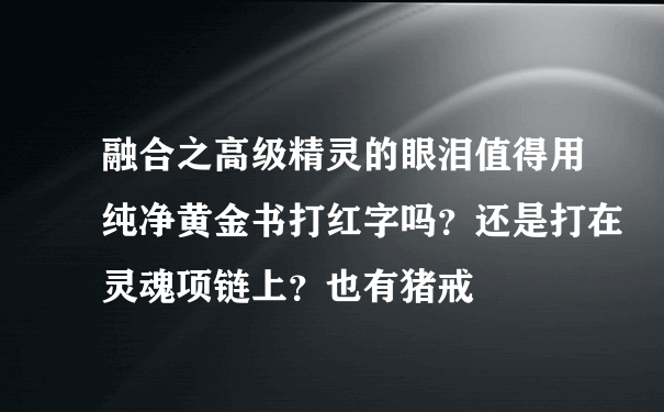 融合之高级精灵的眼泪值得用纯净黄金书打红字吗？还是打在灵魂项链上？也有猪戒