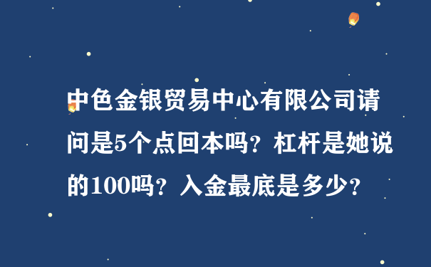 中色金银贸易中心有限公司请问是5个点回本吗？杠杆是她说的100吗？入金最底是多少？