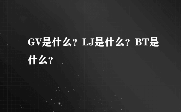 GV是什么？LJ是什么？BT是什么？