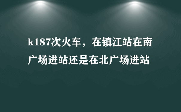 k187次火车，在镇江站在南广场进站还是在北广场进站