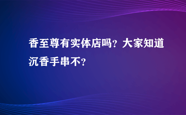 香至尊有实体店吗？大家知道沉香手串不？