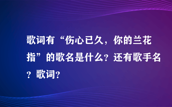 歌词有“伤心已久，你的兰花指”的歌名是什么？还有歌手名？歌词？