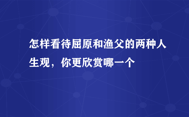 怎样看待屈原和渔父的两种人生观，你更欣赏哪一个