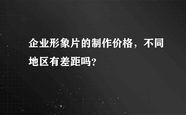 企业形象片的制作价格，不同地区有差距吗？