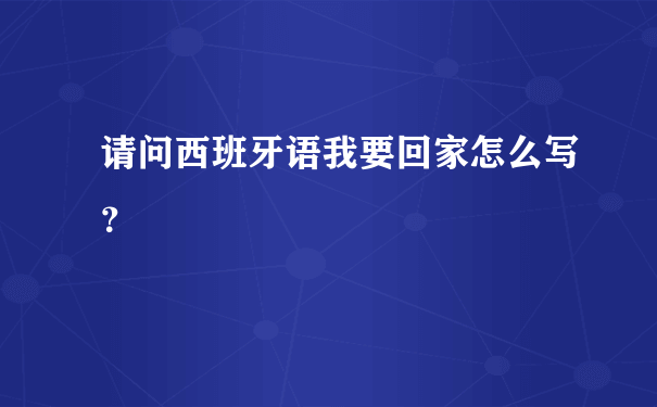 请问西班牙语我要回家怎么写？