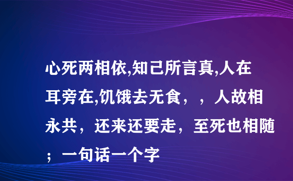 心死两相依,知己所言真,人在耳旁在,饥饿去无食，，人故相永共，还来还要走，至死也相随；一句话一个字