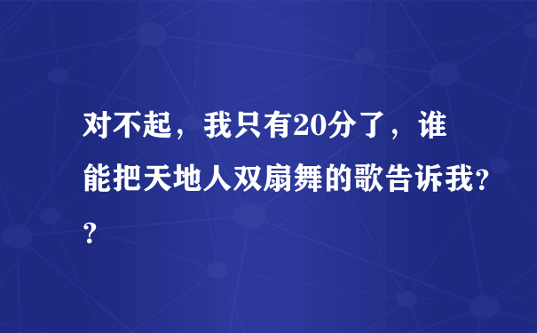 对不起，我只有20分了，谁能把天地人双扇舞的歌告诉我？？