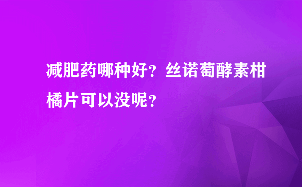 减肥药哪种好？丝诺萄酵素柑橘片可以没呢？