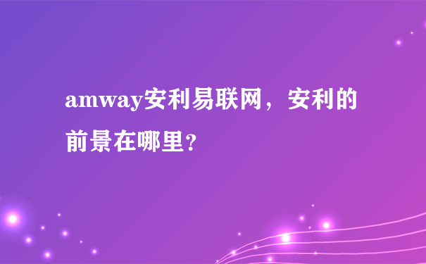 amway安利易联网，安利的前景在哪里？