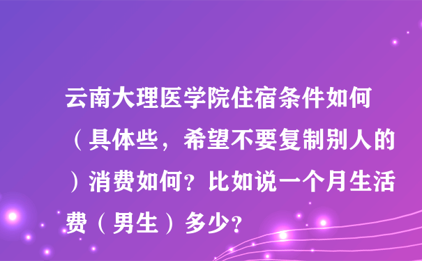 云南大理医学院住宿条件如何（具体些，希望不要复制别人的）消费如何？比如说一个月生活费（男生）多少？