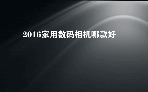 2016家用数码相机哪款好