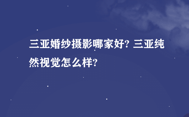 三亚婚纱摄影哪家好? 三亚纯然视觉怎么样?