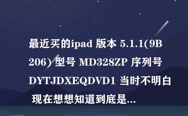 最近买的ipad 版本 5.1.1(9B206) 型号 MD328ZP 序列号 DYTJDXEQDVD1 当时不明白 现在想想知道到底是...