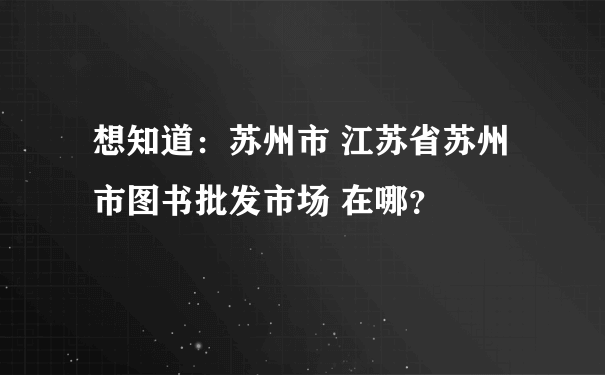 想知道：苏州市 江苏省苏州市图书批发市场 在哪？