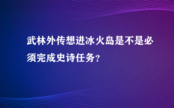 武林外传想进冰火岛是不是必须完成史诗任务？