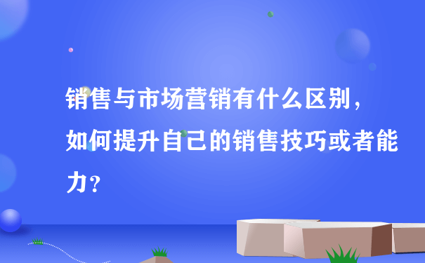 销售与市场营销有什么区别，如何提升自己的销售技巧或者能力？