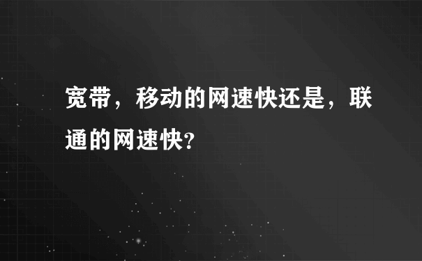 宽带，移动的网速快还是，联通的网速快？