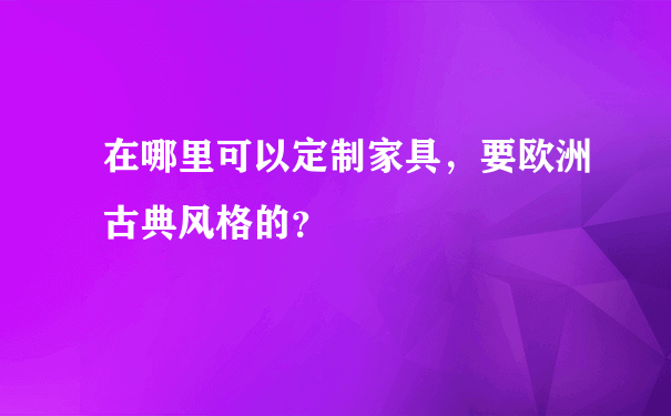 在哪里可以定制家具，要欧洲古典风格的？