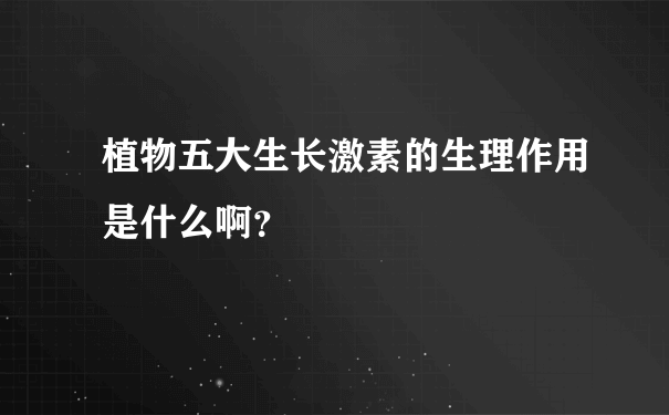 植物五大生长激素的生理作用是什么啊？