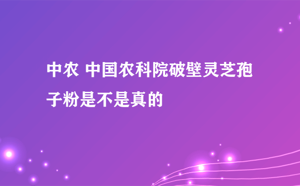 中农 中国农科院破壁灵芝孢子粉是不是真的