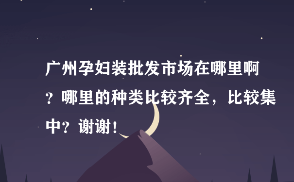 广州孕妇装批发市场在哪里啊？哪里的种类比较齐全，比较集中？谢谢！