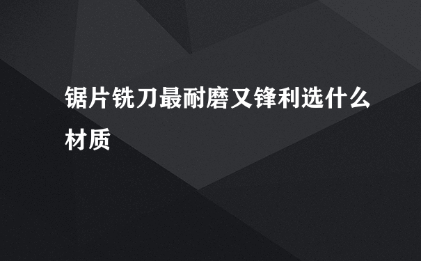 锯片铣刀最耐磨又锋利选什么材质