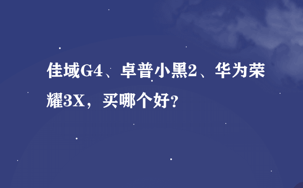 佳域G4、卓普小黑2、华为荣耀3X，买哪个好？