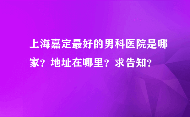 上海嘉定最好的男科医院是哪家？地址在哪里？求告知？