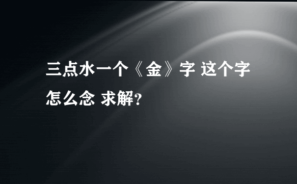 三点水一个《金》字 这个字怎么念 求解？