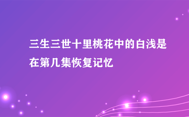 三生三世十里桃花中的白浅是在第几集恢复记忆