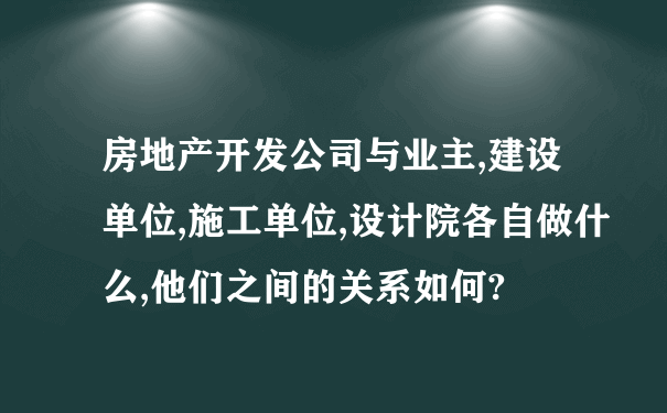 房地产开发公司与业主,建设单位,施工单位,设计院各自做什么,他们之间的关系如何?