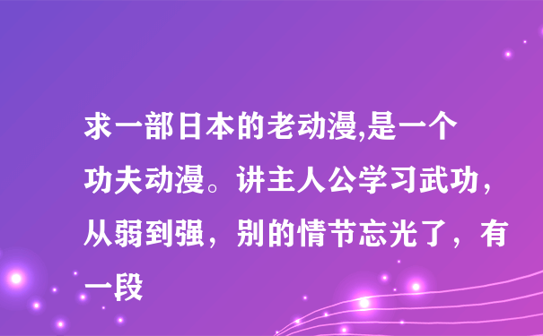 求一部日本的老动漫,是一个功夫动漫。讲主人公学习武功，从弱到强，别的情节忘光了，有一段