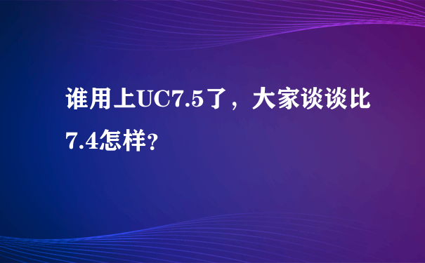 谁用上UC7.5了，大家谈谈比7.4怎样？