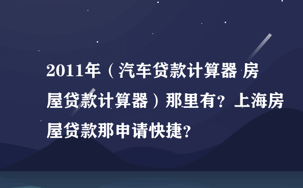 2011年（汽车贷款计算器 房屋贷款计算器）那里有？上海房屋贷款那申请快捷？