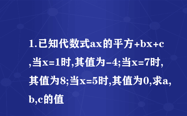 1.已知代数式ax的平方+bx+c,当x=1时,其值为-4;当x=7时,其值为8;当x=5时,其值为0,求a,b,c的值