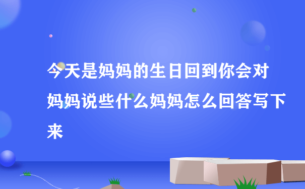 今天是妈妈的生日回到你会对妈妈说些什么妈妈怎么回答写下来