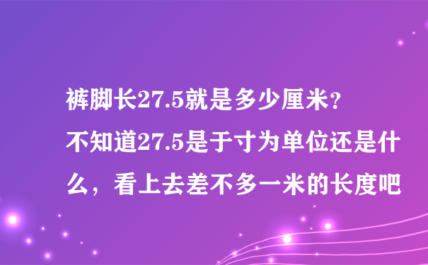 裤脚长27.5就是多少厘米？ 不知道27.5是于寸为单位还是什么，看上去差不多一米的长度吧