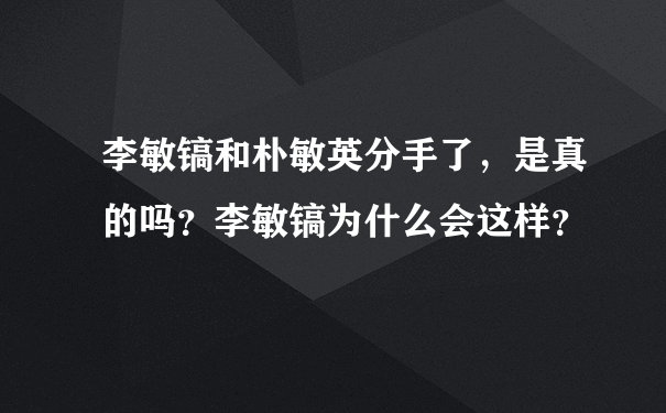 李敏镐和朴敏英分手了，是真的吗？李敏镐为什么会这样？