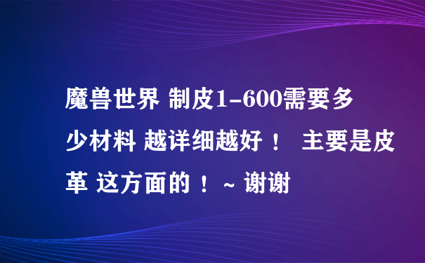 魔兽世界 制皮1-600需要多少材料 越详细越好 ！ 主要是皮革 这方面的 ！~ 谢谢