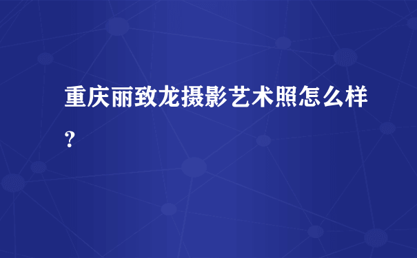 重庆丽致龙摄影艺术照怎么样？