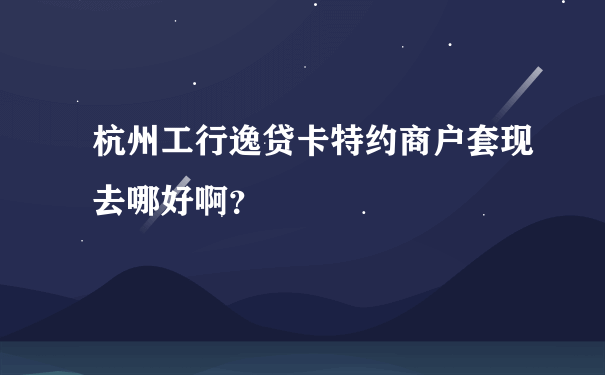 杭州工行逸贷卡特约商户套现去哪好啊？