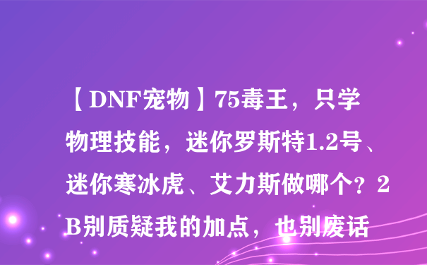 【DNF宠物】75毒王，只学物理技能，迷你罗斯特1.2号、迷你寒冰虎、艾力斯做哪个？2B别质疑我的加点，也别废话